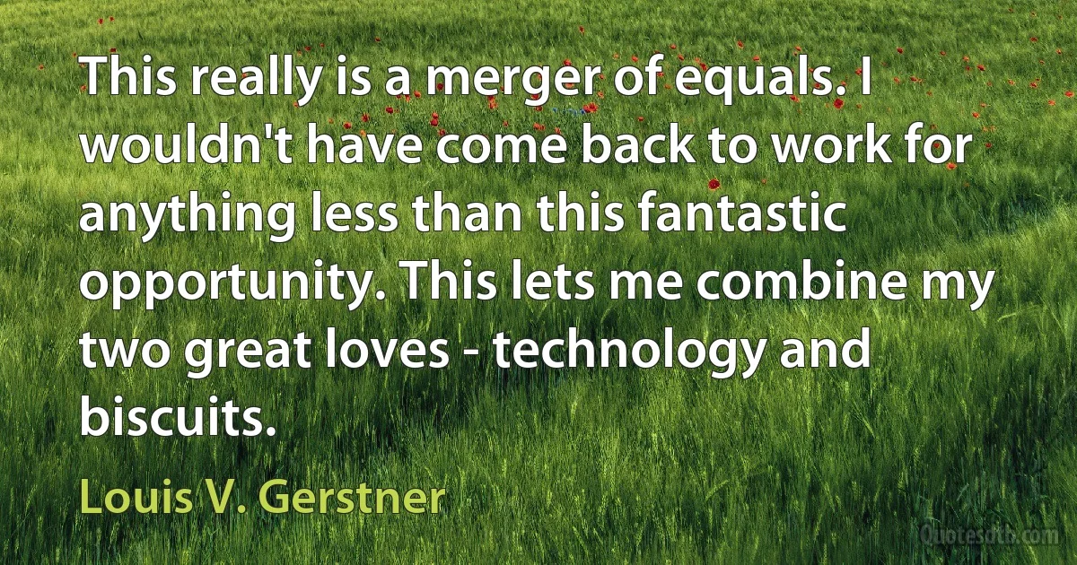 This really is a merger of equals. I wouldn't have come back to work for anything less than this fantastic opportunity. This lets me combine my two great loves - technology and biscuits. (Louis V. Gerstner)