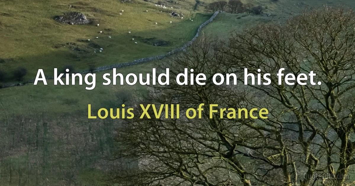 A king should die on his feet. (Louis XVIII of France)