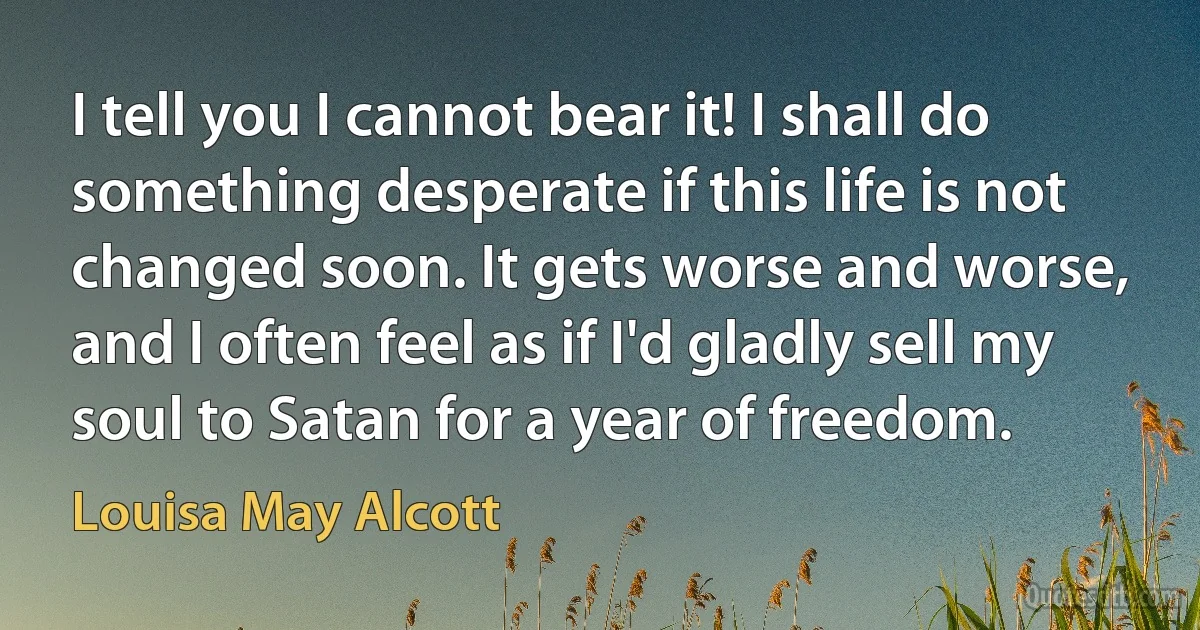 I tell you I cannot bear it! I shall do something desperate if this life is not changed soon. It gets worse and worse, and I often feel as if I'd gladly sell my soul to Satan for a year of freedom. (Louisa May Alcott)