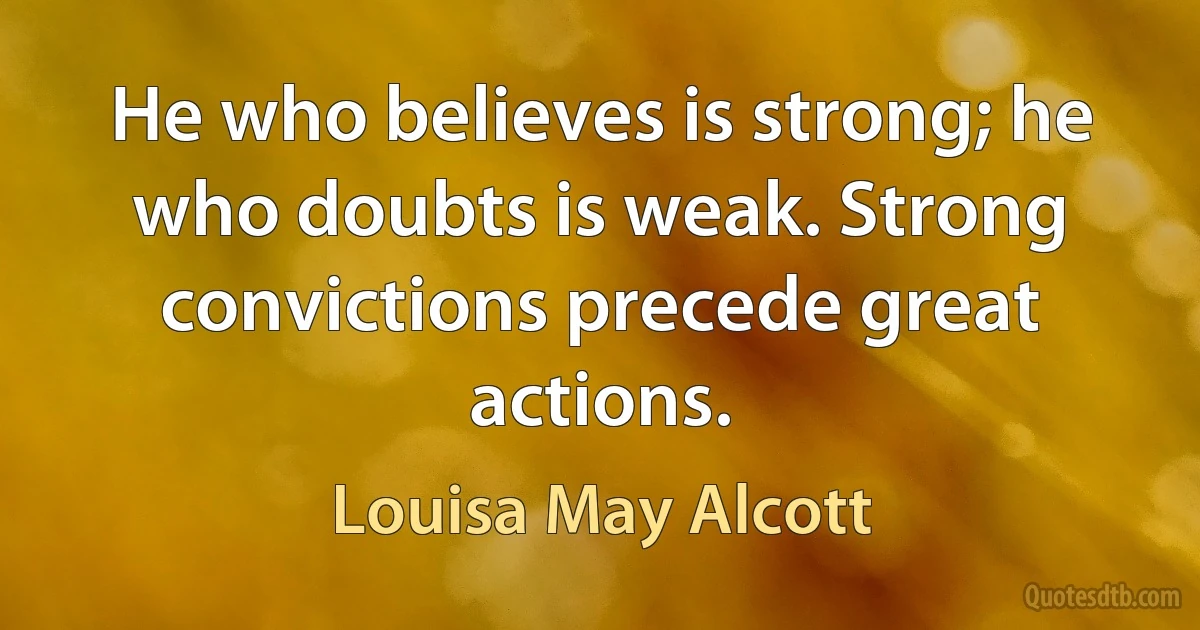 He who believes is strong; he who doubts is weak. Strong convictions precede great actions. (Louisa May Alcott)