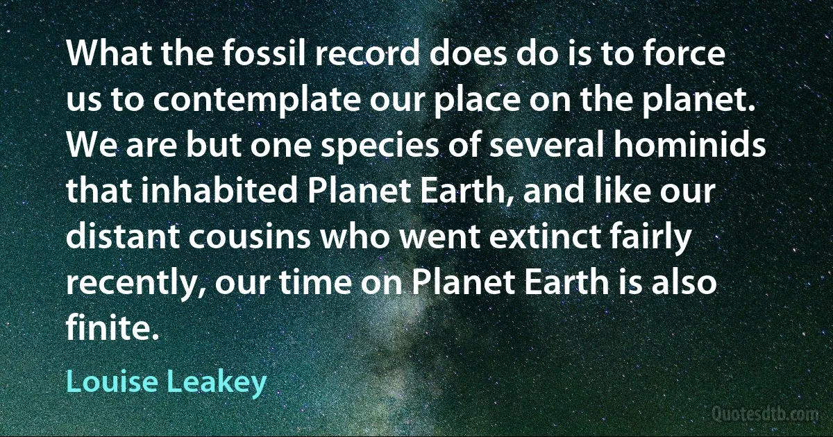 What the fossil record does do is to force us to contemplate our place on the planet. We are but one species of several hominids that inhabited Planet Earth, and like our distant cousins who went extinct fairly recently, our time on Planet Earth is also finite. (Louise Leakey)