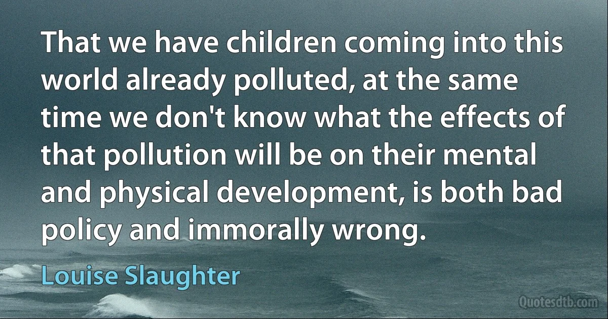 That we have children coming into this world already polluted, at the same time we don't know what the effects of that pollution will be on their mental and physical development, is both bad policy and immorally wrong. (Louise Slaughter)