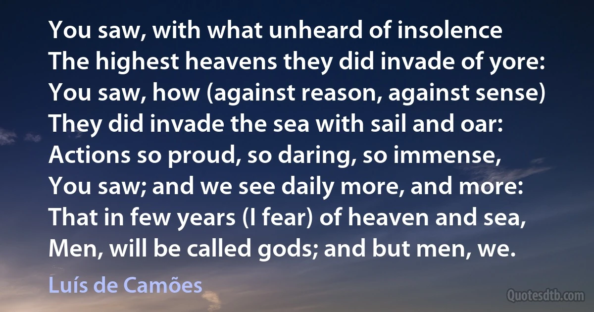 You saw, with what unheard of insolence
The highest heavens they did invade of yore:
You saw, how (against reason, against sense)
They did invade the sea with sail and oar:
Actions so proud, so daring, so immense,
You saw; and we see daily more, and more:
That in few years (I fear) of heaven and sea,
Men, will be called gods; and but men, we. (Luís de Camões)