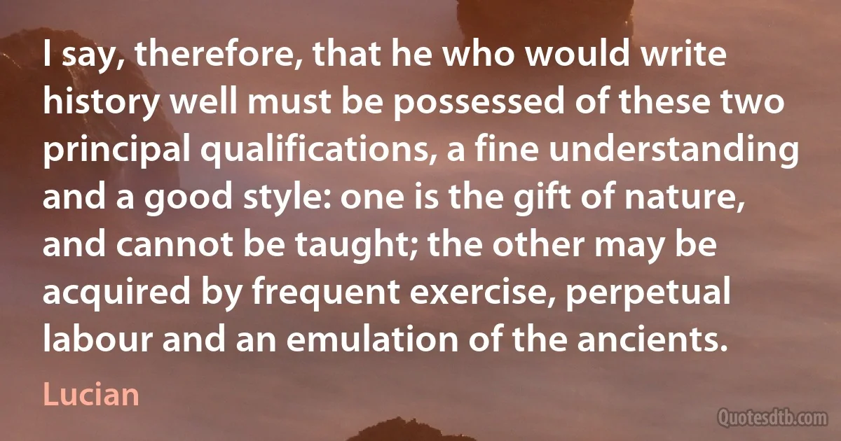 I say, therefore, that he who would write history well must be possessed of these two principal qualifications, a fine understanding and a good style: one is the gift of nature, and cannot be taught; the other may be acquired by frequent exercise, perpetual labour and an emulation of the ancients. (Lucian)