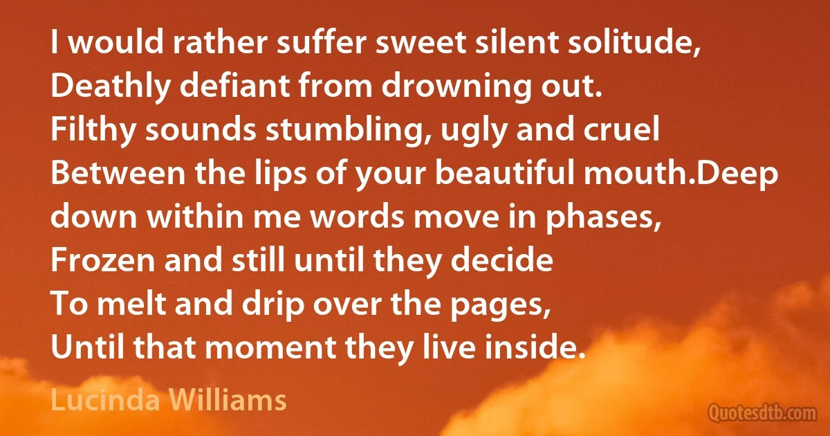 I would rather suffer sweet silent solitude,
Deathly defiant from drowning out.
Filthy sounds stumbling, ugly and cruel
Between the lips of your beautiful mouth.Deep down within me words move in phases,
Frozen and still until they decide
To melt and drip over the pages,
Until that moment they live inside. (Lucinda Williams)