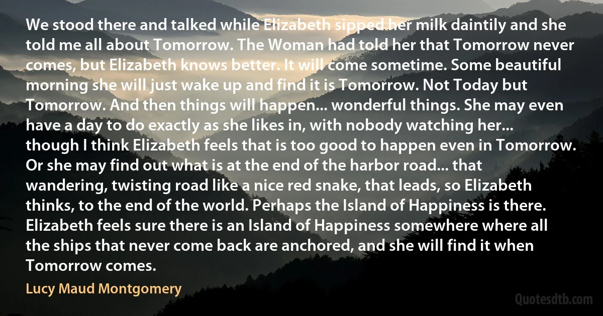 We stood there and talked while Elizabeth sipped her milk daintily and she told me all about Tomorrow. The Woman had told her that Tomorrow never comes, but Elizabeth knows better. It will come sometime. Some beautiful morning she will just wake up and find it is Tomorrow. Not Today but Tomorrow. And then things will happen... wonderful things. She may even have a day to do exactly as she likes in, with nobody watching her... though I think Elizabeth feels that is too good to happen even in Tomorrow. Or she may find out what is at the end of the harbor road... that wandering, twisting road like a nice red snake, that leads, so Elizabeth thinks, to the end of the world. Perhaps the Island of Happiness is there. Elizabeth feels sure there is an Island of Happiness somewhere where all the ships that never come back are anchored, and she will find it when Tomorrow comes. (Lucy Maud Montgomery)