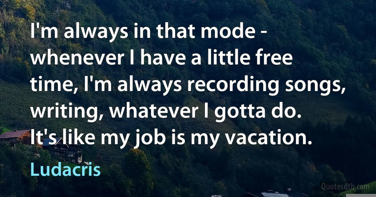 I'm always in that mode - whenever I have a little free time, I'm always recording songs, writing, whatever I gotta do. It's like my job is my vacation. (Ludacris)