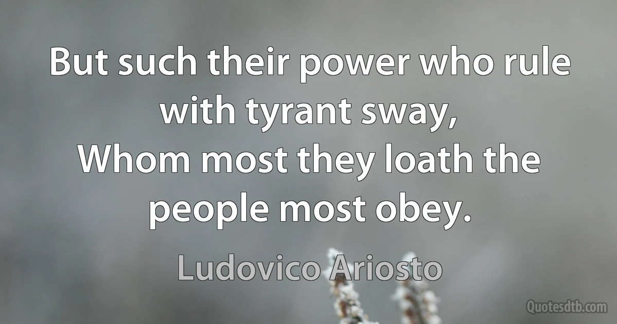 But such their power who rule with tyrant sway,
Whom most they loath the people most obey. (Ludovico Ariosto)