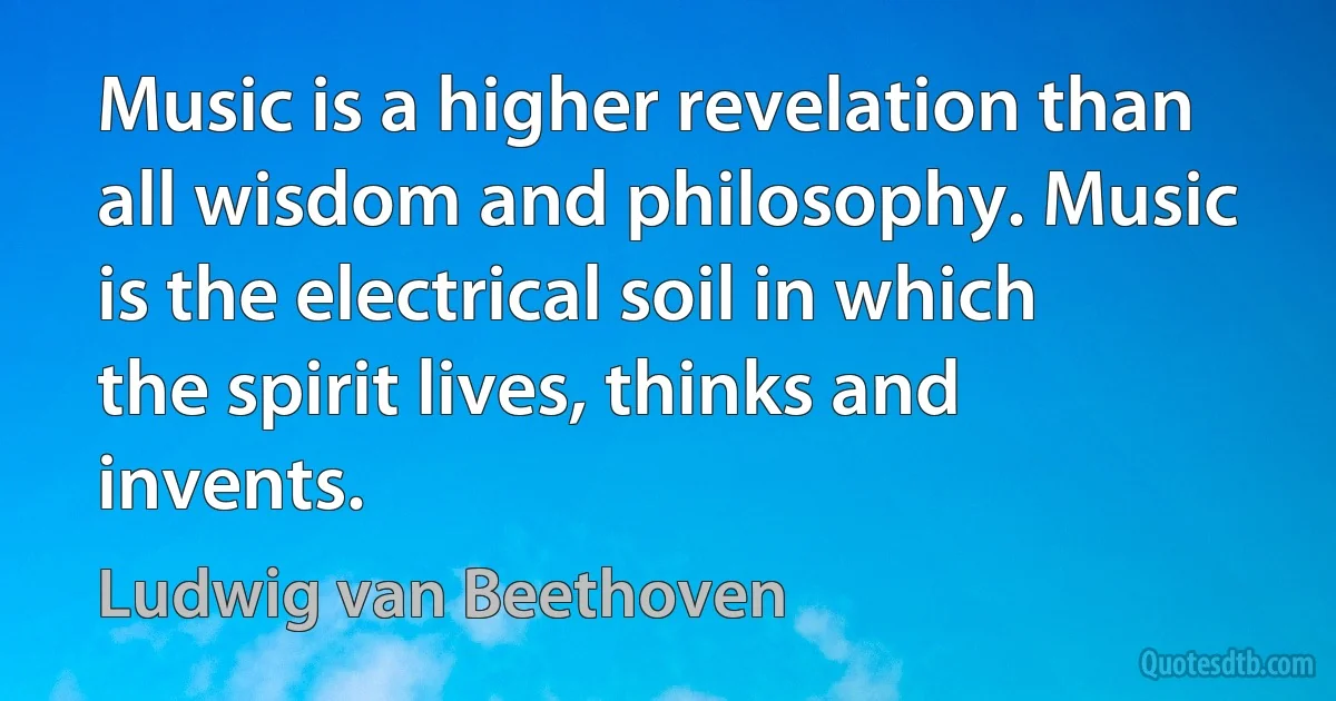 Music is a higher revelation than all wisdom and philosophy. Music is the electrical soil in which the spirit lives, thinks and invents. (Ludwig van Beethoven)