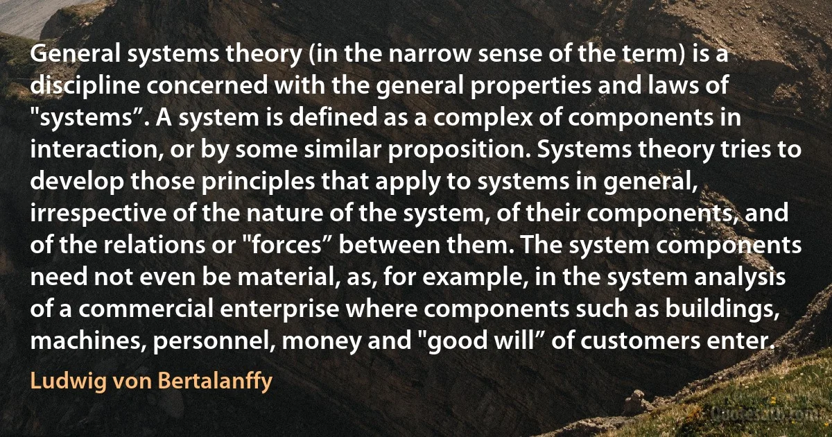 General systems theory (in the narrow sense of the term) is a discipline concerned with the general properties and laws of "systems”. A system is defined as a complex of components in interaction, or by some similar proposition. Systems theory tries to develop those principles that apply to systems in general, irrespective of the nature of the system, of their components, and of the relations or "forces” between them. The system components need not even be material, as, for example, in the system analysis of a commercial enterprise where components such as buildings, machines, personnel, money and "good will” of customers enter. (Ludwig von Bertalanffy)