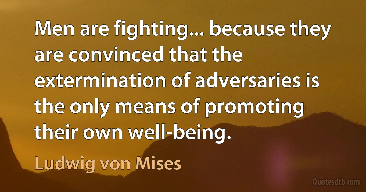 Men are fighting... because they are convinced that the extermination of adversaries is the only means of promoting their own well-being. (Ludwig von Mises)