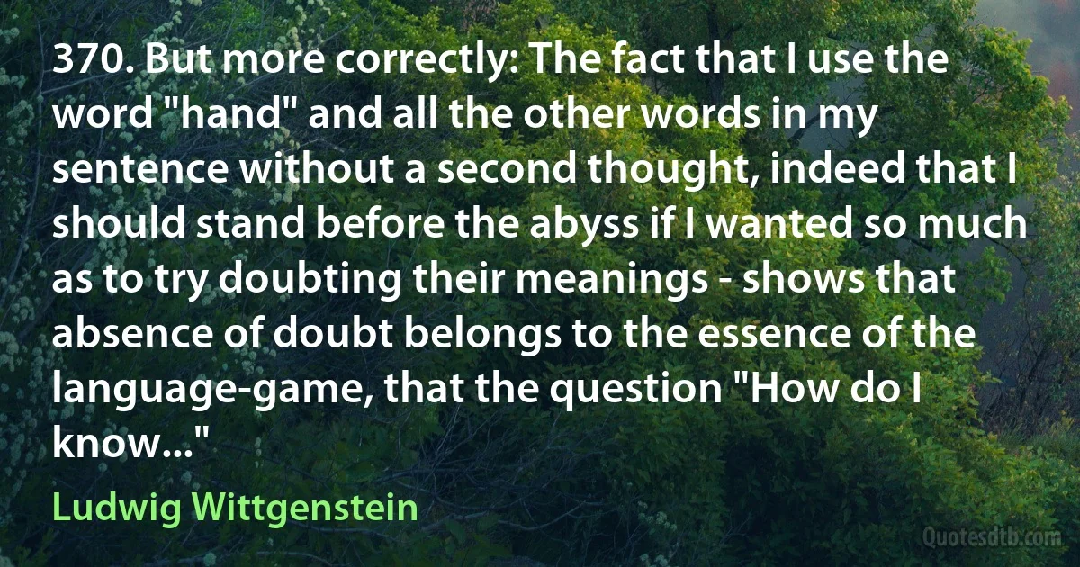370. But more correctly: The fact that I use the word "hand" and all the other words in my sentence without a second thought, indeed that I should stand before the abyss if I wanted so much as to try doubting their meanings - shows that absence of doubt belongs to the essence of the language-game, that the question "How do I know..." (Ludwig Wittgenstein)
