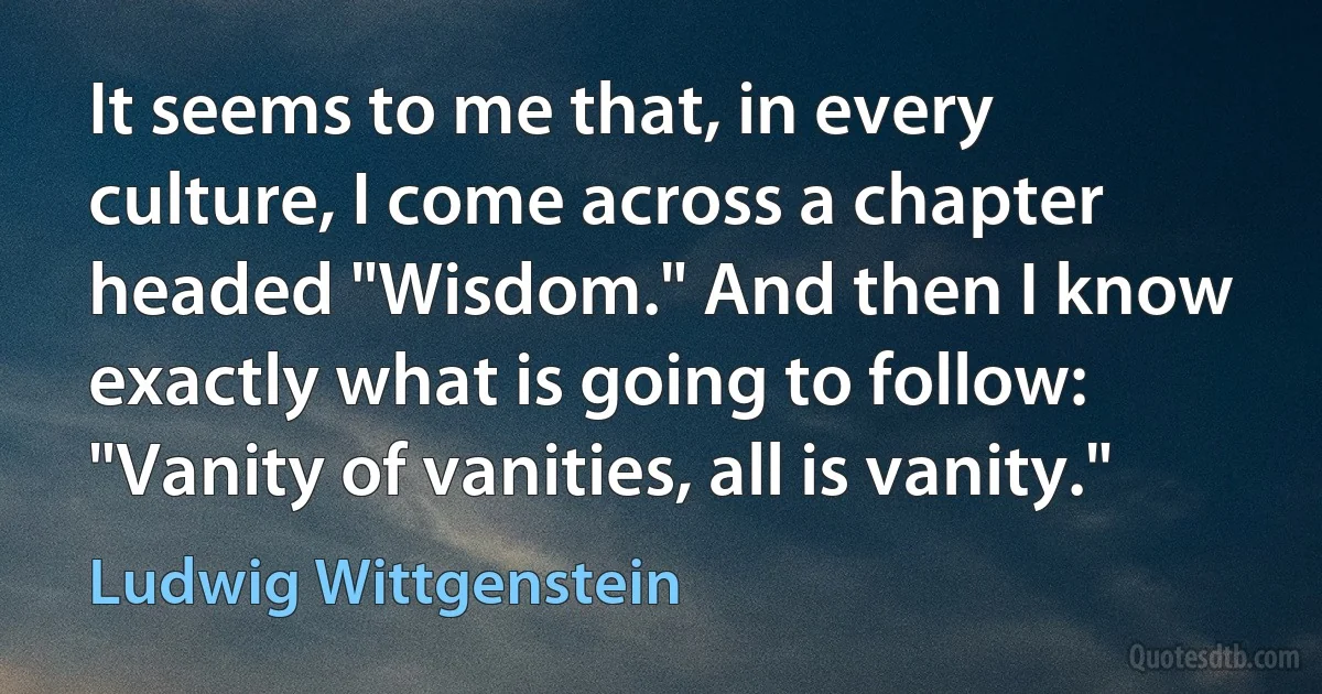 It seems to me that, in every culture, I come across a chapter headed "Wisdom." And then I know exactly what is going to follow: "Vanity of vanities, all is vanity." (Ludwig Wittgenstein)