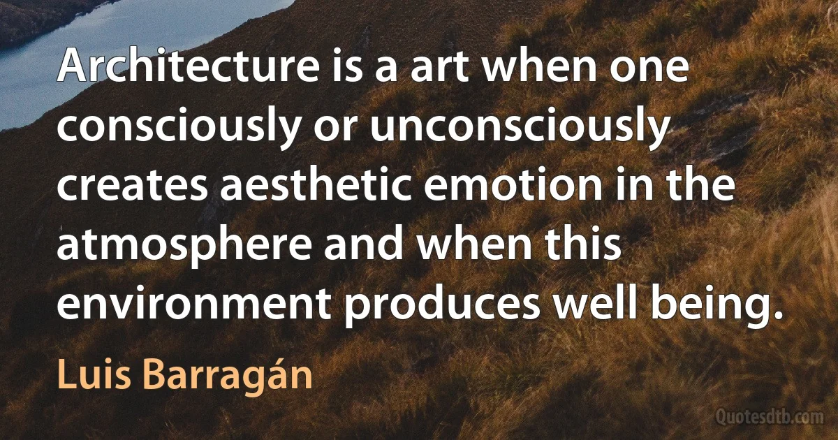 Architecture is a art when one consciously or unconsciously creates aesthetic emotion in the atmosphere and when this environment produces well being. (Luis Barragán)