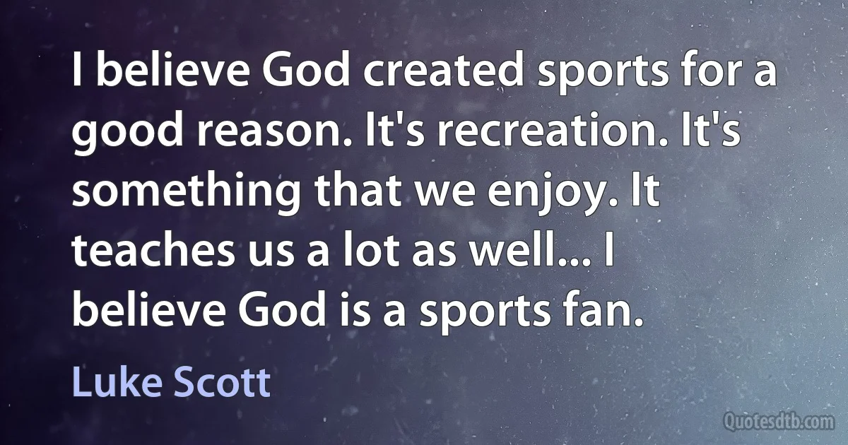 I believe God created sports for a good reason. It's recreation. It's something that we enjoy. It teaches us a lot as well... I believe God is a sports fan. (Luke Scott)