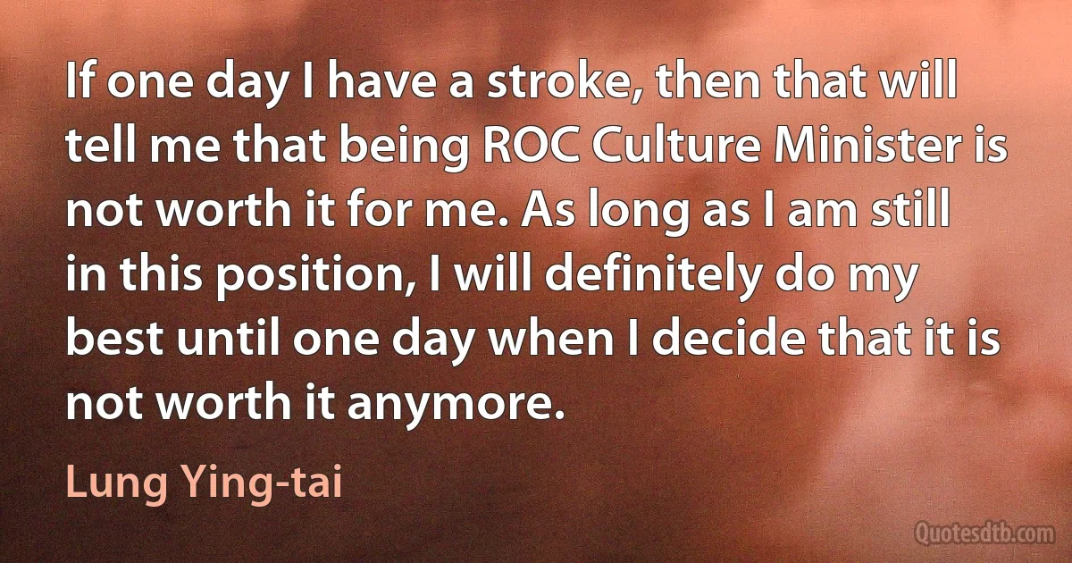 If one day I have a stroke, then that will tell me that being ROC Culture Minister is not worth it for me. As long as I am still in this position, I will definitely do my best until one day when I decide that it is not worth it anymore. (Lung Ying-tai)