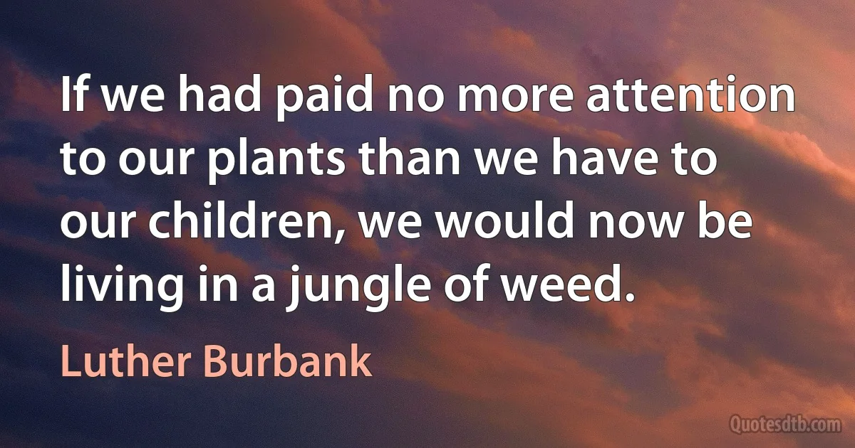 If we had paid no more attention to our plants than we have to our children, we would now be living in a jungle of weed. (Luther Burbank)