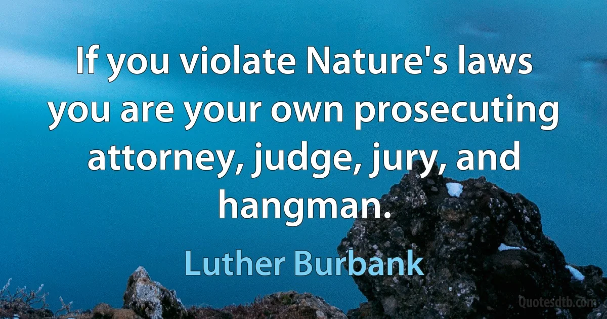 If you violate Nature's laws you are your own prosecuting attorney, judge, jury, and hangman. (Luther Burbank)