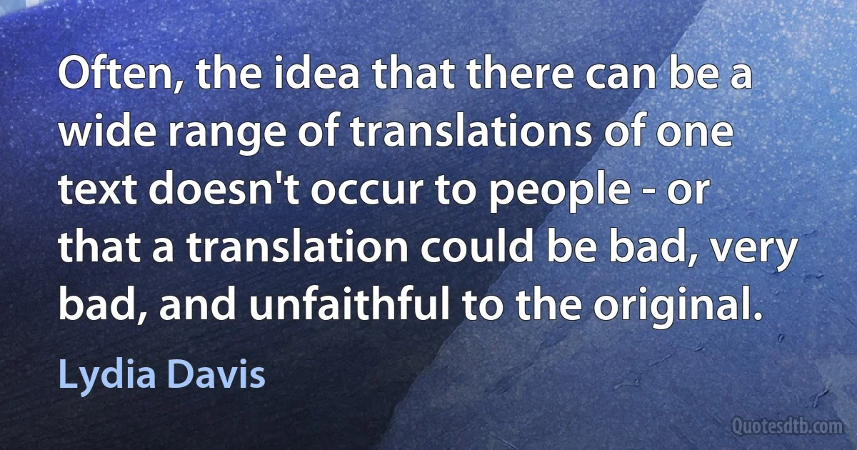 Often, the idea that there can be a wide range of translations of one text doesn't occur to people - or that a translation could be bad, very bad, and unfaithful to the original. (Lydia Davis)