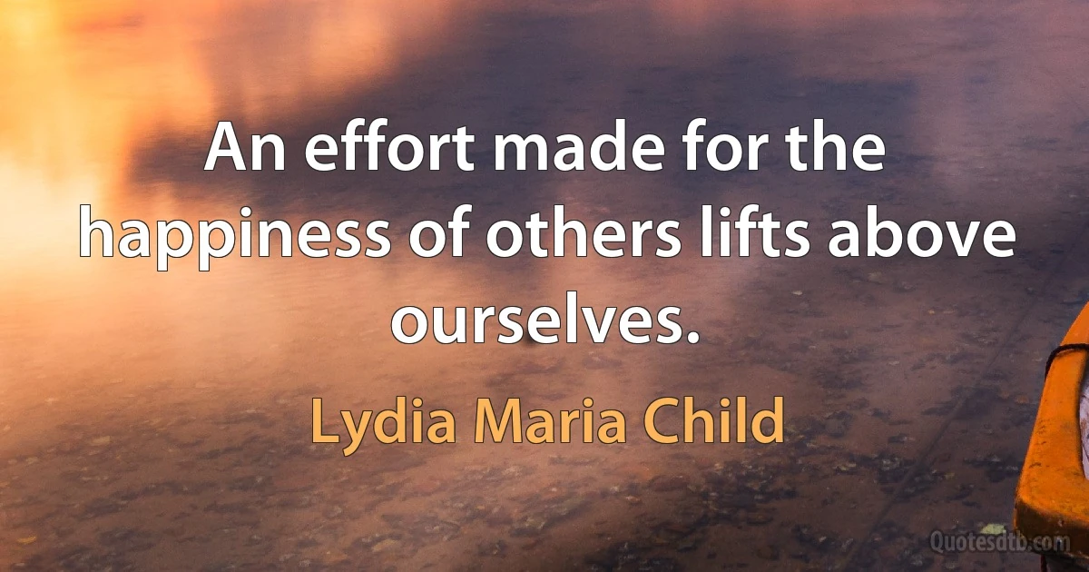 An effort made for the happiness of others lifts above ourselves. (Lydia Maria Child)