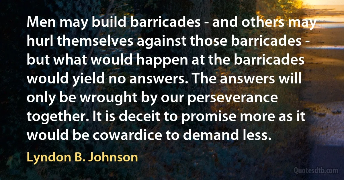 Men may build barricades - and others may hurl themselves against those barricades - but what would happen at the barricades would yield no answers. The answers will only be wrought by our perseverance together. It is deceit to promise more as it would be cowardice to demand less. (Lyndon B. Johnson)