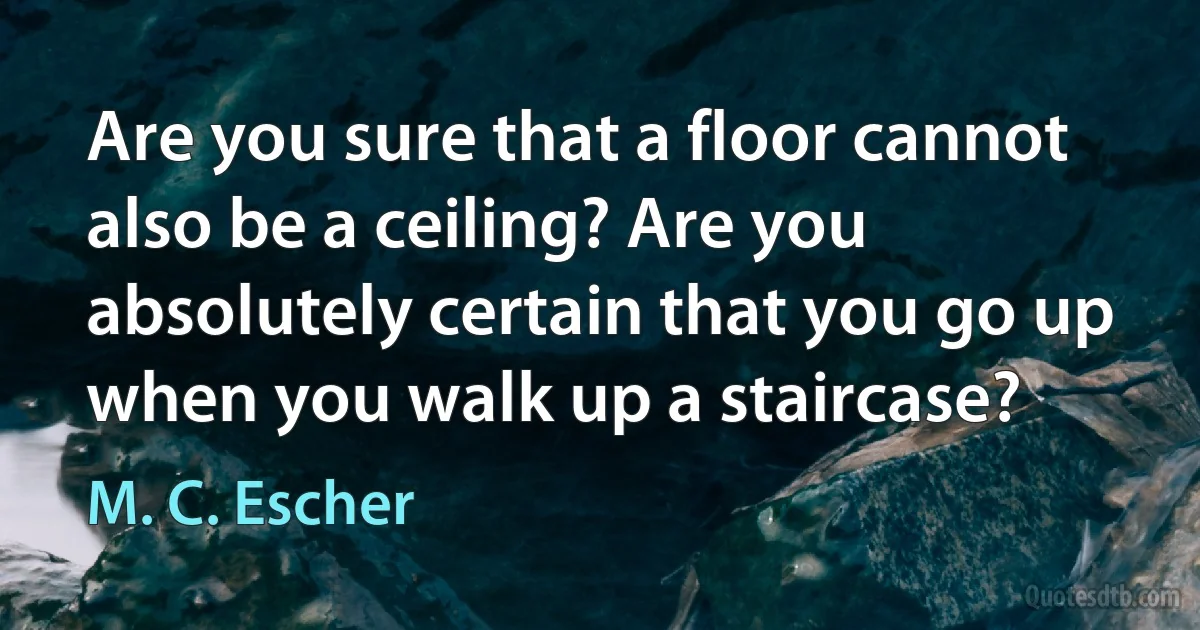 Are you sure that a floor cannot also be a ceiling? Are you absolutely certain that you go up when you walk up a staircase? (M. C. Escher)