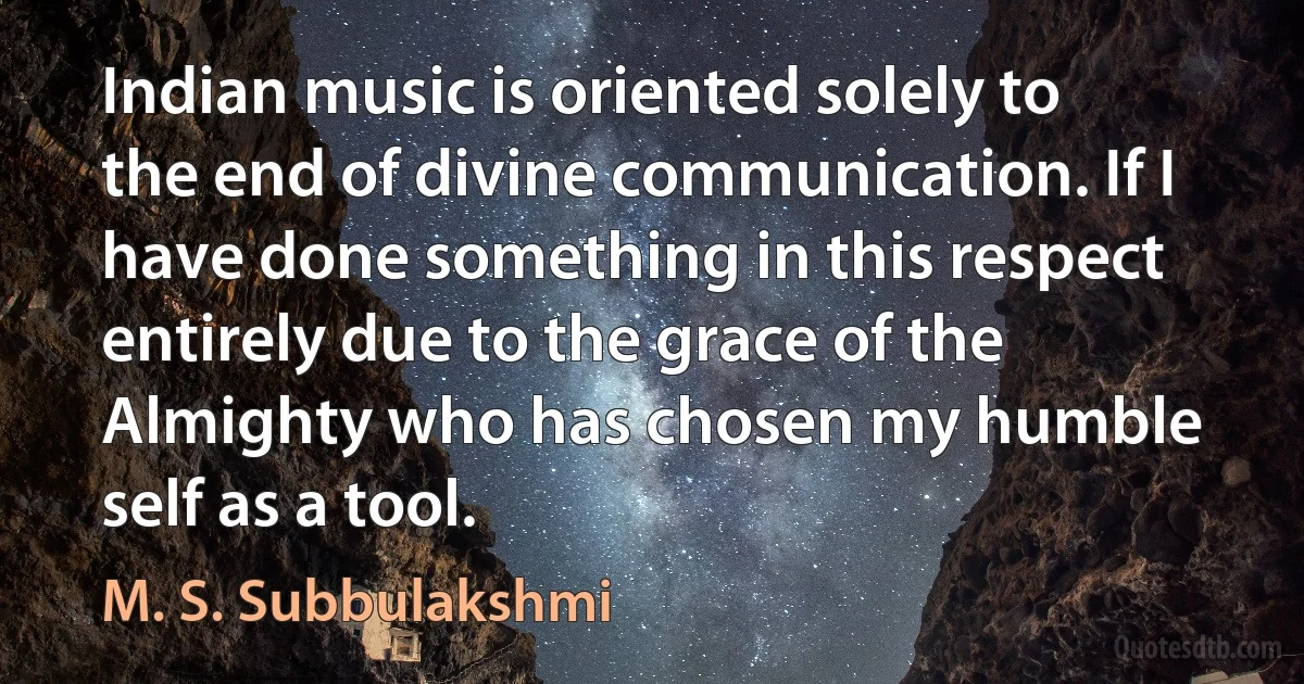 Indian music is oriented solely to the end of divine communication. If I have done something in this respect entirely due to the grace of the Almighty who has chosen my humble self as a tool. (M. S. Subbulakshmi)