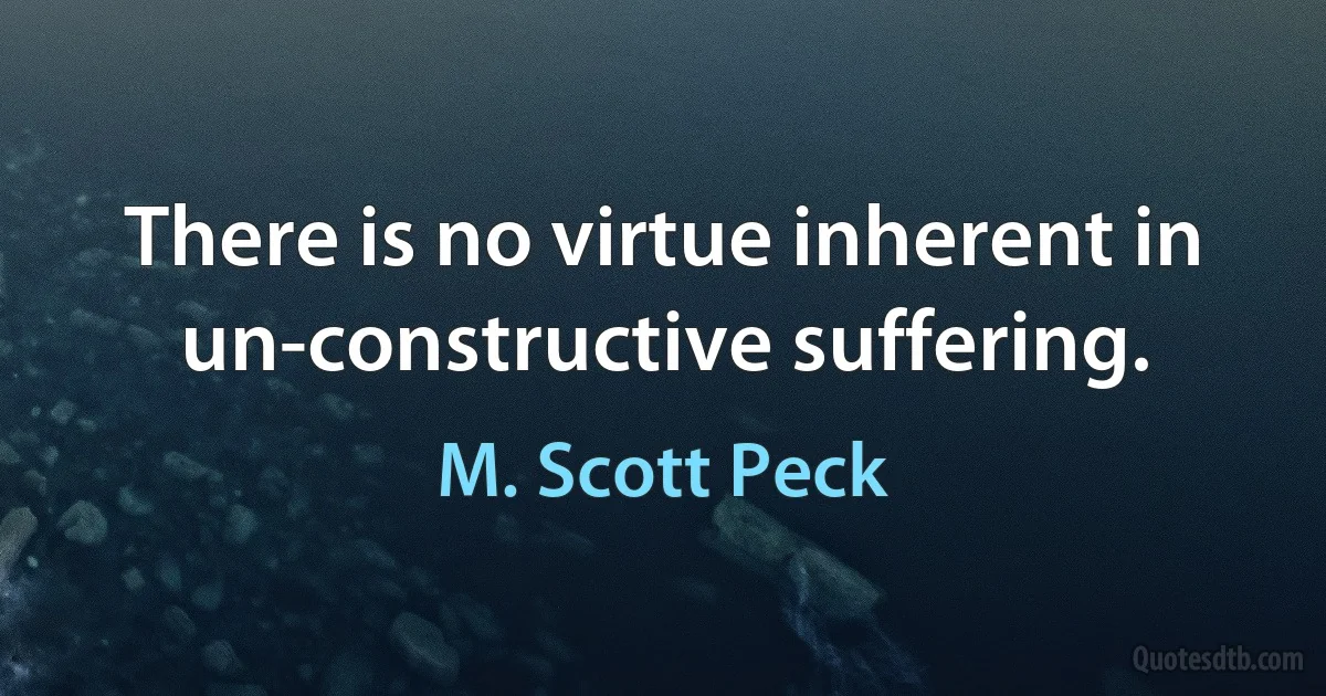 There is no virtue inherent in un-constructive suffering. (M. Scott Peck)