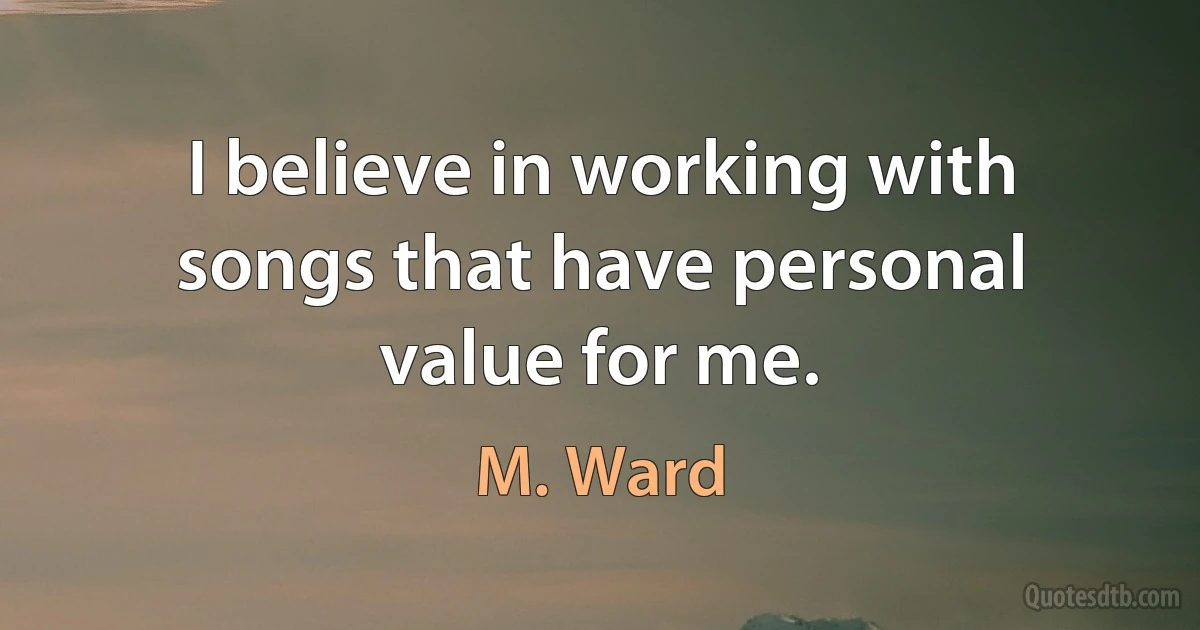 I believe in working with songs that have personal value for me. (M. Ward)