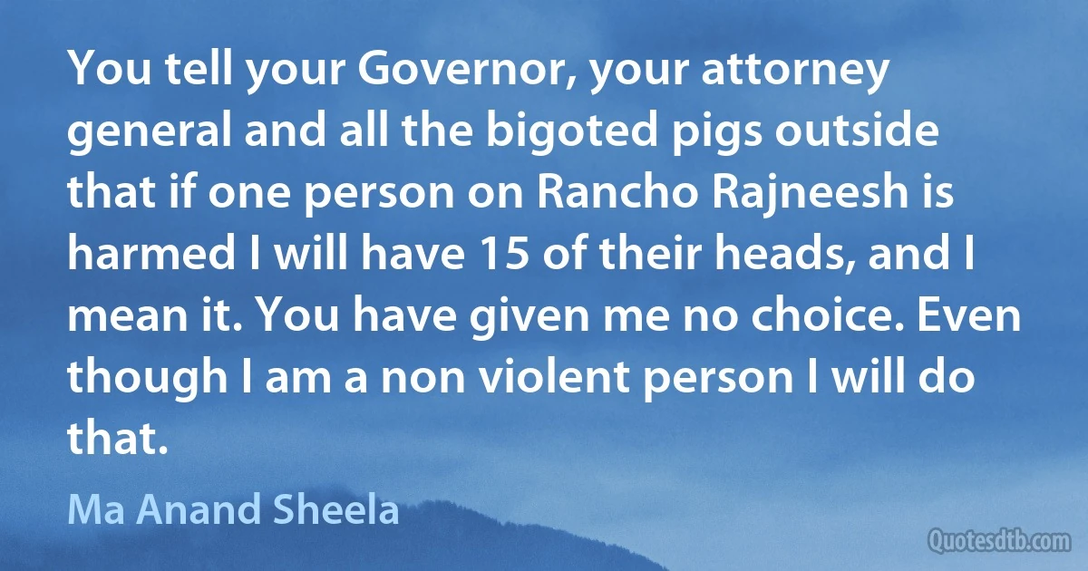 You tell your Governor, your attorney general and all the bigoted pigs outside that if one person on Rancho Rajneesh is harmed I will have 15 of their heads, and I mean it. You have given me no choice. Even though I am a non violent person I will do that. (Ma Anand Sheela)