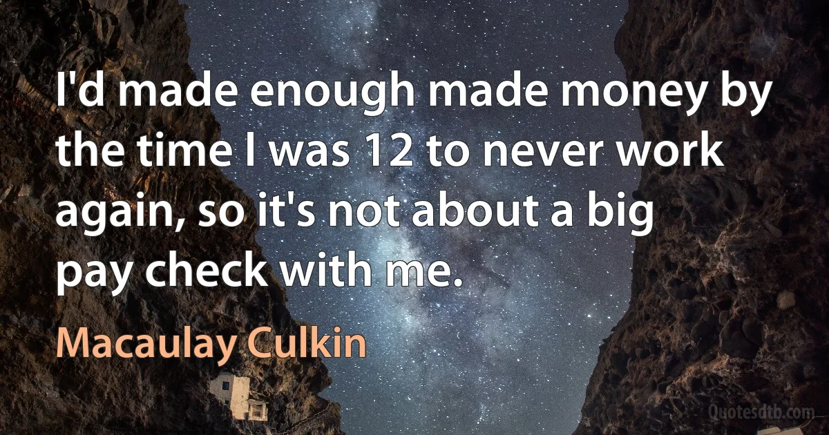 I'd made enough made money by the time I was 12 to never work again, so it's not about a big pay check with me. (Macaulay Culkin)