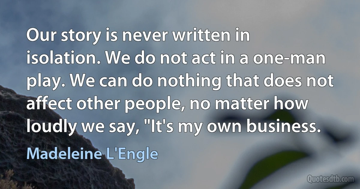 Our story is never written in isolation. We do not act in a one-man play. We can do nothing that does not affect other people, no matter how loudly we say, "It's my own business. (Madeleine L'Engle)