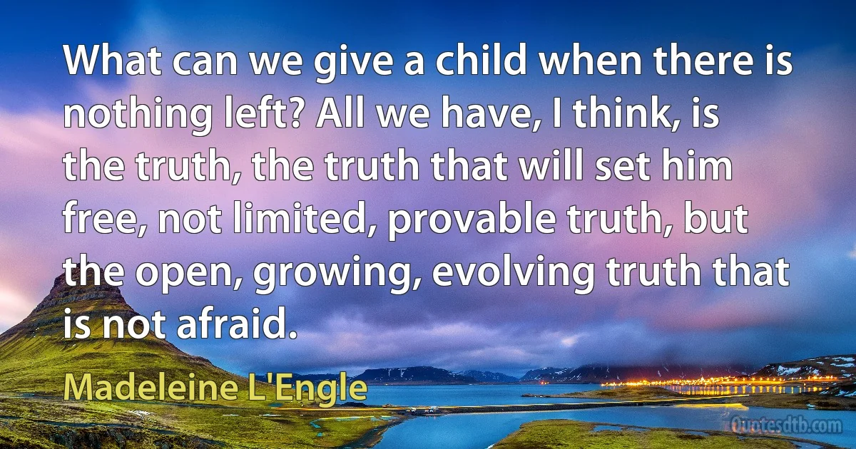 What can we give a child when there is nothing left? All we have, I think, is the truth, the truth that will set him free, not limited, provable truth, but the open, growing, evolving truth that is not afraid. (Madeleine L'Engle)