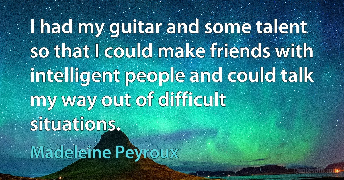 I had my guitar and some talent so that I could make friends with intelligent people and could talk my way out of difficult situations. (Madeleine Peyroux)