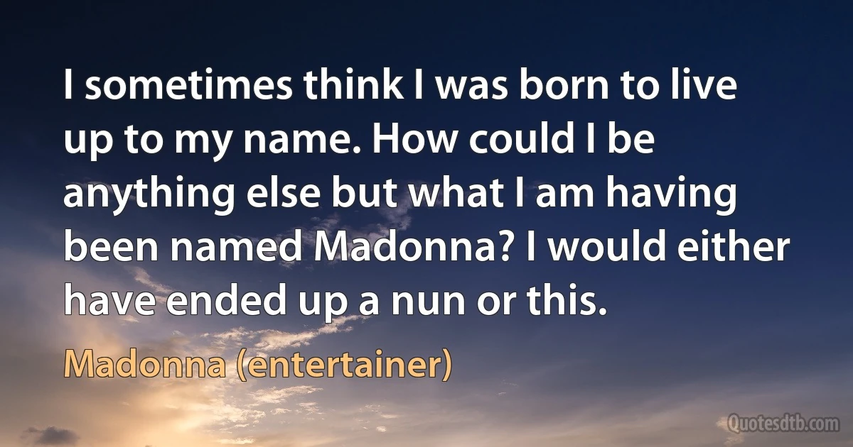 I sometimes think I was born to live up to my name. How could I be anything else but what I am having been named Madonna? I would either have ended up a nun or this. (Madonna (entertainer))