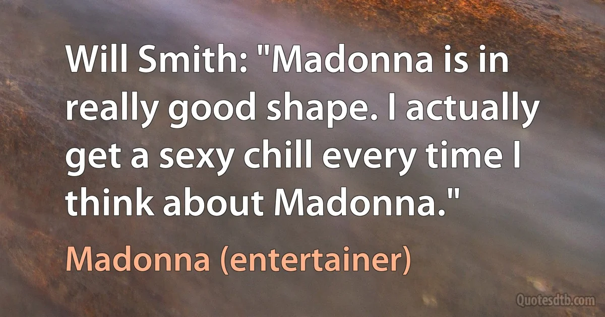 Will Smith: "Madonna is in really good shape. I actually get a sexy chill every time I think about Madonna." (Madonna (entertainer))