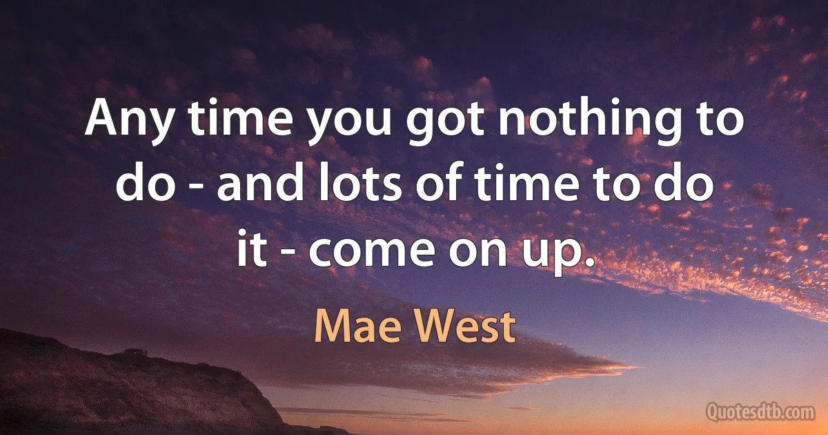 Any time you got nothing to do - and lots of time to do it - come on up. (Mae West)