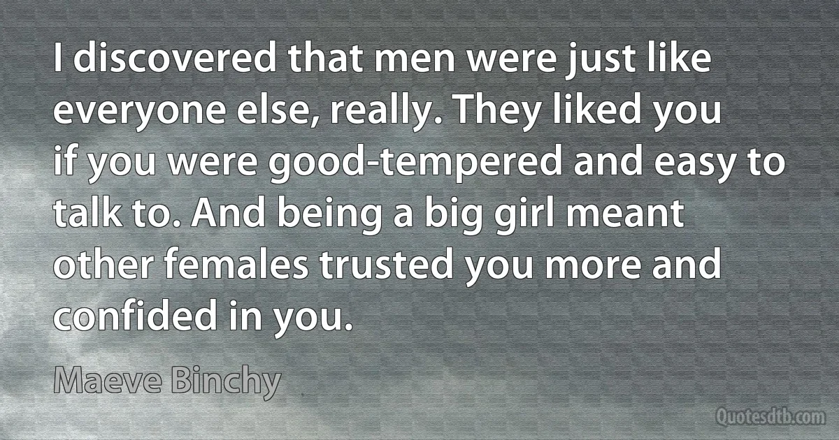 I discovered that men were just like everyone else, really. They liked you if you were good-tempered and easy to talk to. And being a big girl meant other females trusted you more and confided in you. (Maeve Binchy)