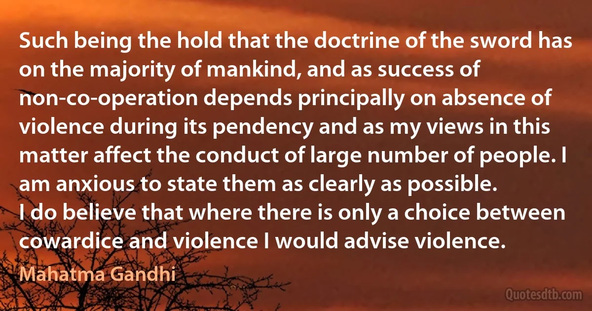 Such being the hold that the doctrine of the sword has on the majority of mankind, and as success of non-co-operation depends principally on absence of violence during its pendency and as my views in this matter affect the conduct of large number of people. I am anxious to state them as clearly as possible.
I do believe that where there is only a choice between cowardice and violence I would advise violence. (Mahatma Gandhi)