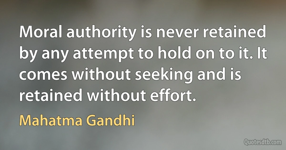 Moral authority is never retained by any attempt to hold on to it. It comes without seeking and is retained without effort. (Mahatma Gandhi)