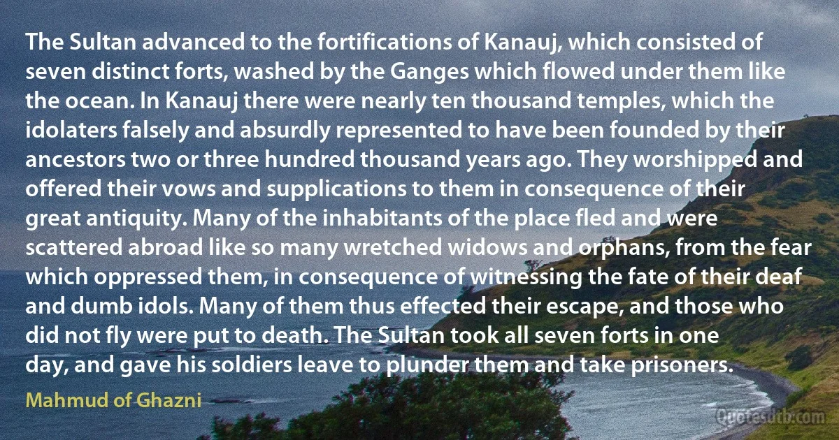 The Sultan advanced to the fortifications of Kanauj, which consisted of seven distinct forts, washed by the Ganges which flowed under them like the ocean. In Kanauj there were nearly ten thousand temples, which the idolaters falsely and absurdly represented to have been founded by their ancestors two or three hundred thousand years ago. They worshipped and offered their vows and supplications to them in consequence of their great antiquity. Many of the inhabitants of the place fled and were scattered abroad like so many wretched widows and orphans, from the fear which oppressed them, in consequence of witnessing the fate of their deaf and dumb idols. Many of them thus effected their escape, and those who did not fly were put to death. The Sultan took all seven forts in one day, and gave his soldiers leave to plunder them and take prisoners. (Mahmud of Ghazni)