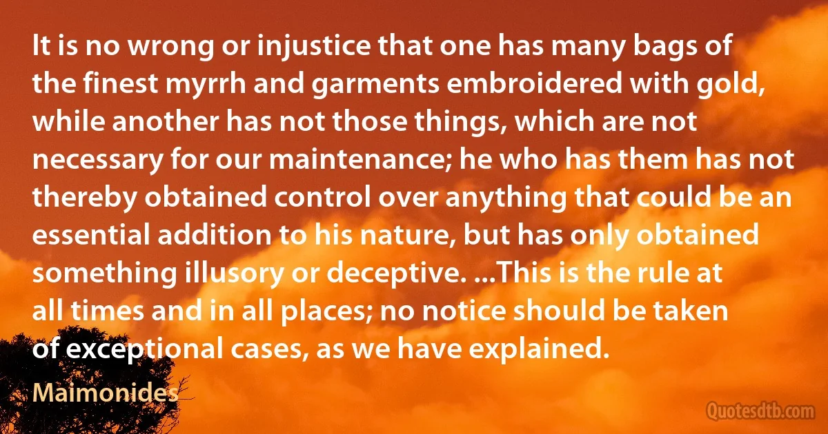 It is no wrong or injustice that one has many bags of the finest myrrh and garments embroidered with gold, while another has not those things, which are not necessary for our maintenance; he who has them has not thereby obtained control over anything that could be an essential addition to his nature, but has only obtained something illusory or deceptive. ...This is the rule at all times and in all places; no notice should be taken of exceptional cases, as we have explained. (Maimonides)