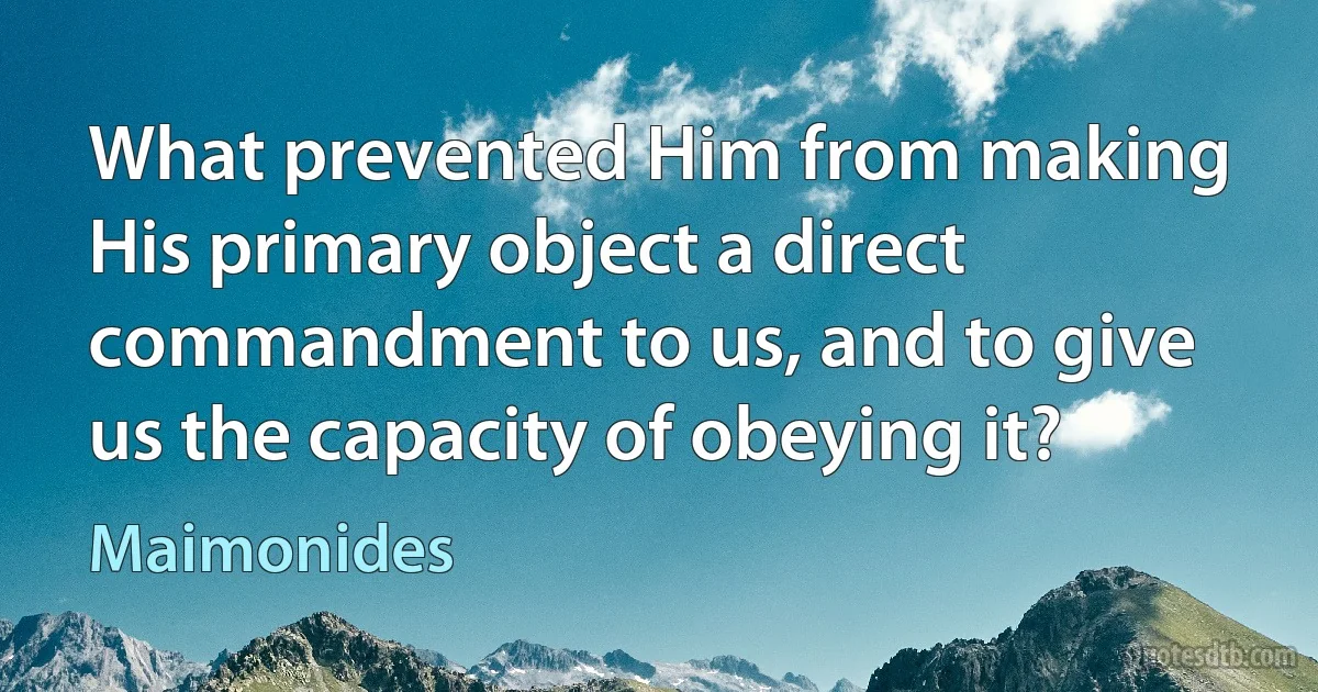 What prevented Him from making His primary object a direct commandment to us, and to give us the capacity of obeying it? (Maimonides)