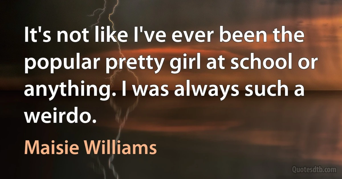 It's not like I've ever been the popular pretty girl at school or anything. I was always such a weirdo. (Maisie Williams)