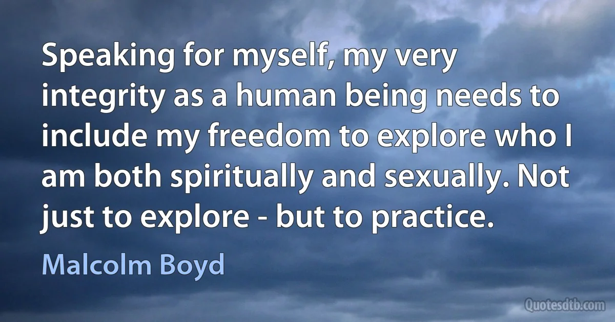 Speaking for myself, my very integrity as a human being needs to include my freedom to explore who I am both spiritually and sexually. Not just to explore - but to practice. (Malcolm Boyd)