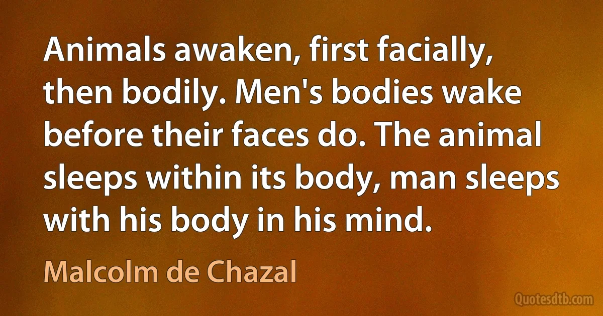 Animals awaken, first facially, then bodily. Men's bodies wake before their faces do. The animal sleeps within its body, man sleeps with his body in his mind. (Malcolm de Chazal)