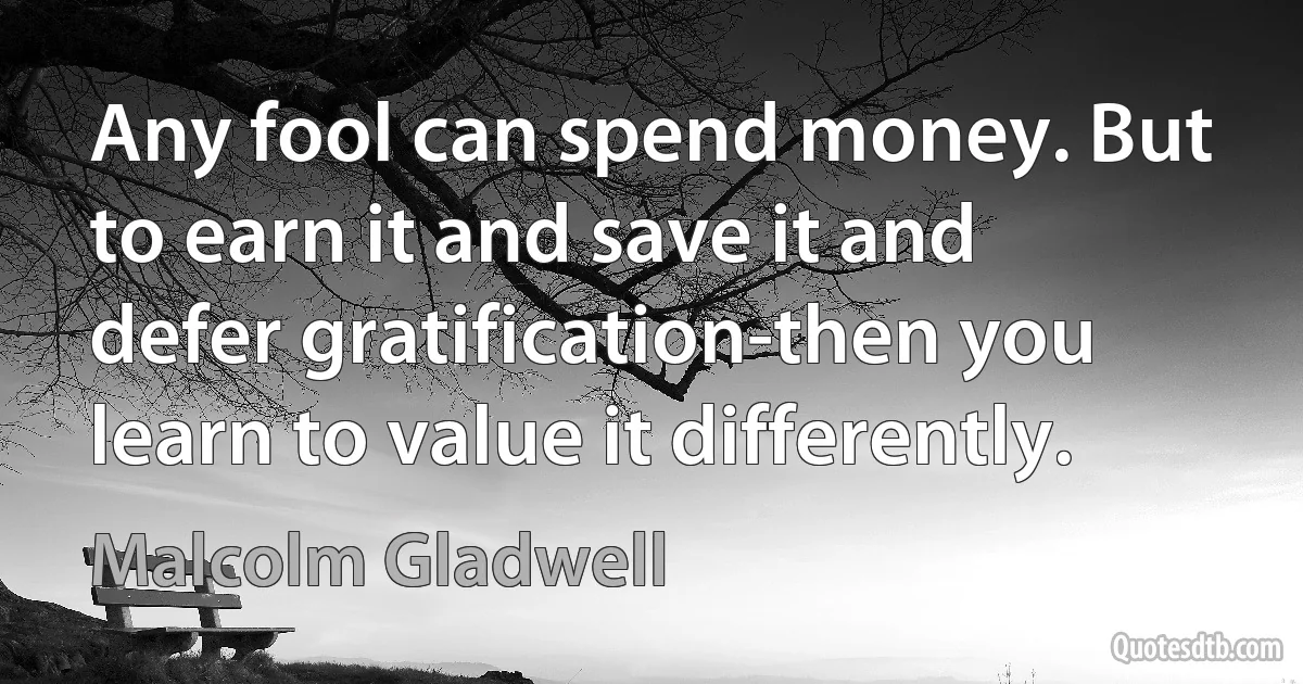 Any fool can spend money. But to earn it and save it and defer gratification-then you learn to value it differently. (Malcolm Gladwell)