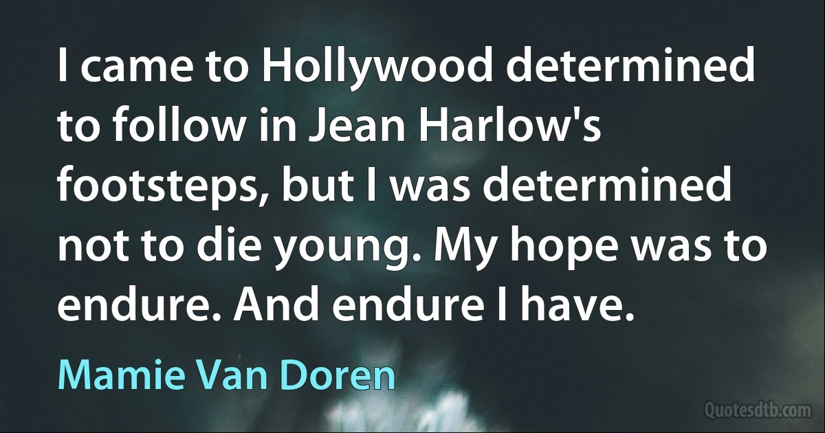 I came to Hollywood determined to follow in Jean Harlow's footsteps, but I was determined not to die young. My hope was to endure. And endure I have. (Mamie Van Doren)