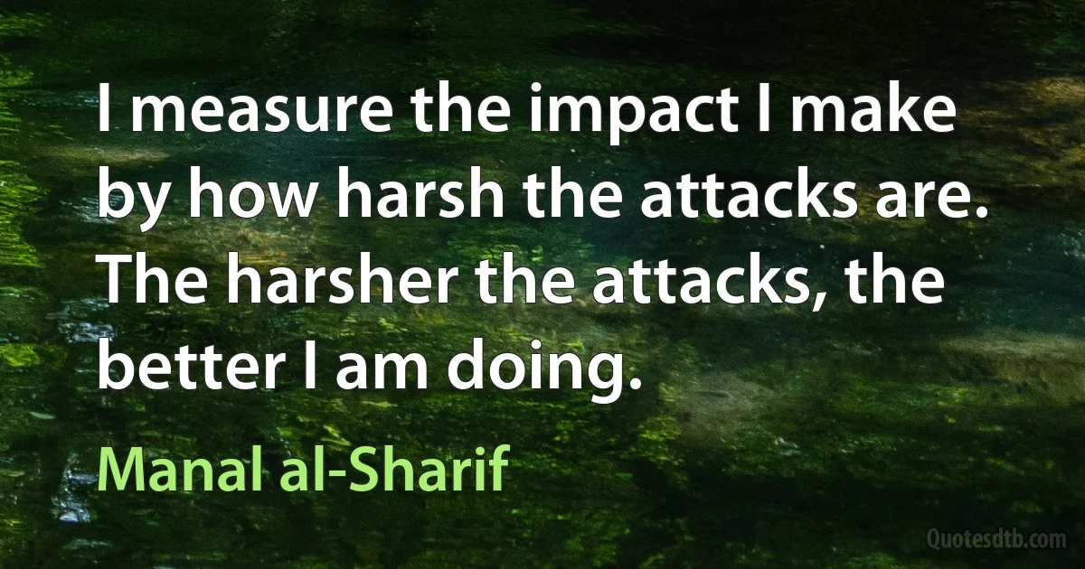 I measure the impact I make by how harsh the attacks are. The harsher the attacks, the better I am doing. (Manal al-Sharif)