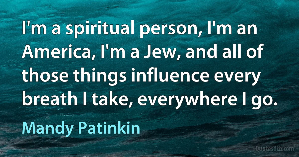 I'm a spiritual person, I'm an America, I'm a Jew, and all of those things influence every breath I take, everywhere I go. (Mandy Patinkin)